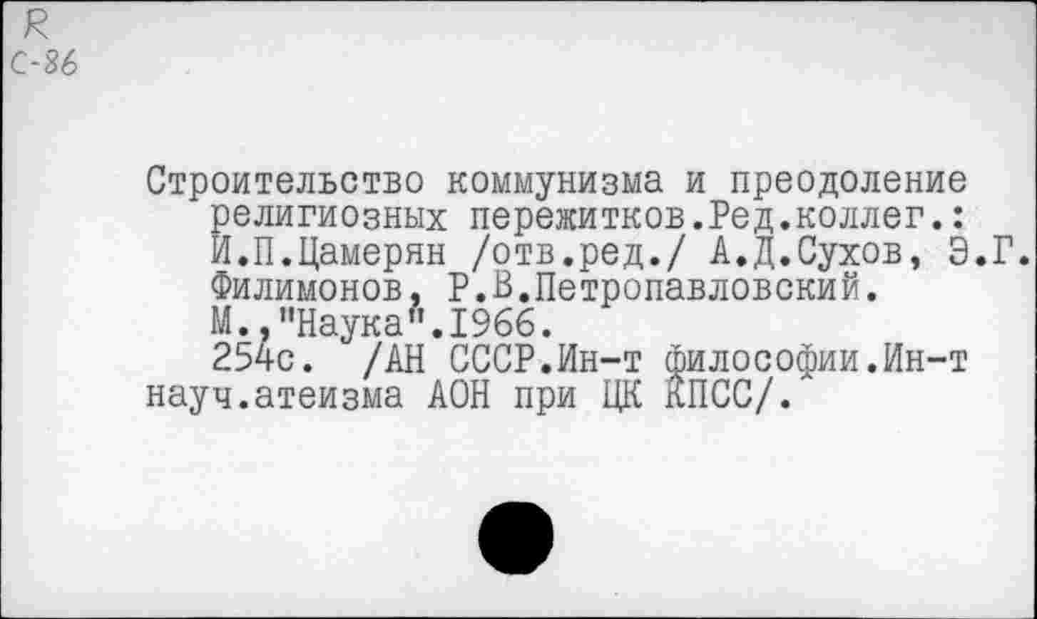 ﻿Строительство коммунизма и преодоление религиозных пережитков.Ред.коллег.: И.П.Цамерян /отв.ред./ А.Д.Сухов, Э.Г. Филимонов, Р.В.Петропавловский. М., "Наука”.1966.
254с. /АН СССР.Ин-т философии.Ин-т науч.атеизма АОН при ЦК КПСС/.